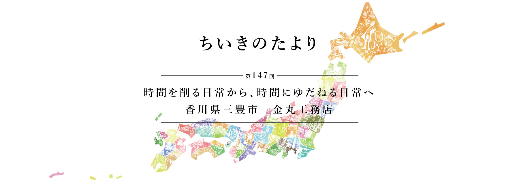 ちいきのたより第147回　時間を削る日常から、時間にゆだねる日常へ　香川県三豊市　金丸工務店